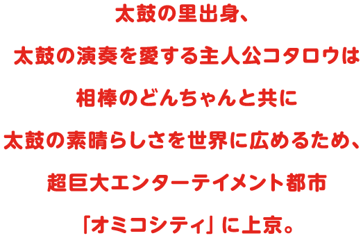 太鼓の里出身、太鼓の演奏を愛する主人公コタロウは相棒のどんちゃんと共に太鼓の素晴らしさを世界に広めるため、超巨大エンターテイメント都市「オミコシティ」に上京。