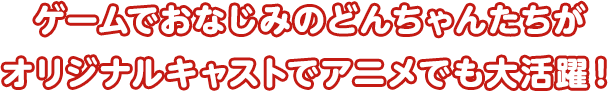 ゲームでおなじみのどんちゃんたちがオリジナルキャストでアニメでも大活躍！